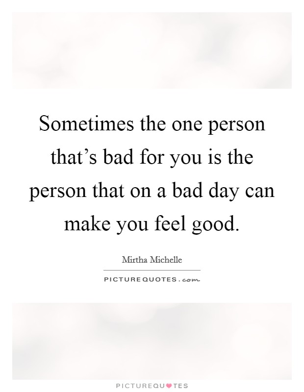 Sometimes the one person that's bad for you is the person that on a bad day can make you feel good. Picture Quote #1