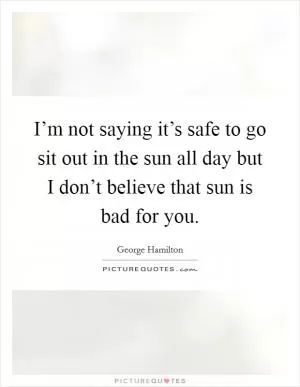 I’m not saying it’s safe to go sit out in the sun all day but I don’t believe that sun is bad for you Picture Quote #1