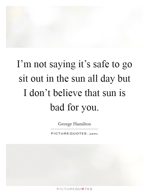 I'm not saying it's safe to go sit out in the sun all day but I don't believe that sun is bad for you. Picture Quote #1