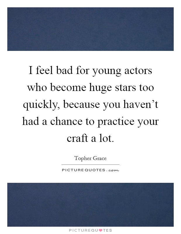 I feel bad for young actors who become huge stars too quickly, because you haven't had a chance to practice your craft a lot. Picture Quote #1