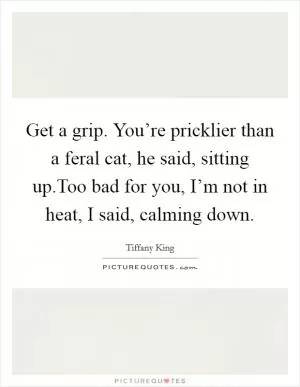 Get a grip. You’re pricklier than a feral cat, he said, sitting up.Too bad for you, I’m not in heat, I said, calming down Picture Quote #1