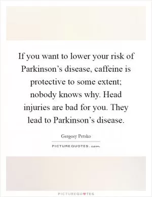 If you want to lower your risk of Parkinson’s disease, caffeine is protective to some extent; nobody knows why. Head injuries are bad for you. They lead to Parkinson’s disease Picture Quote #1