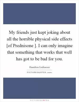 My friends just kept joking about all the horrible physical side effects [of Prednisone ]. I can only imagine that something that works that well has got to be bad for you Picture Quote #1