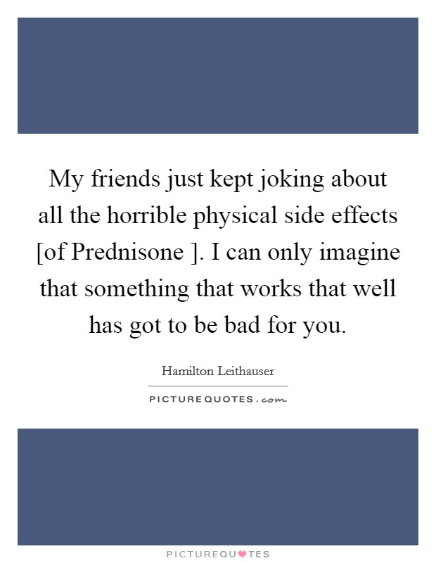 My friends just kept joking about all the horrible physical side effects [of Prednisone ]. I can only imagine that something that works that well has got to be bad for you. Picture Quote #1