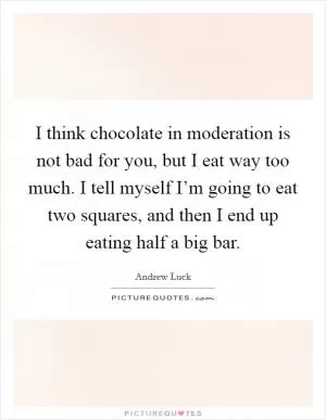 I think chocolate in moderation is not bad for you, but I eat way too much. I tell myself I’m going to eat two squares, and then I end up eating half a big bar Picture Quote #1