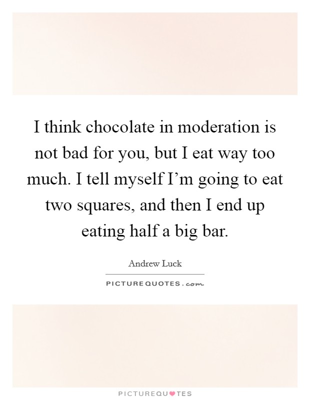 I think chocolate in moderation is not bad for you, but I eat way too much. I tell myself I'm going to eat two squares, and then I end up eating half a big bar. Picture Quote #1