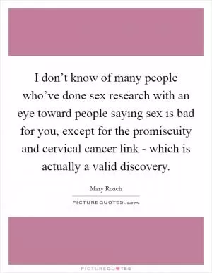 I don’t know of many people who’ve done sex research with an eye toward people saying sex is bad for you, except for the promiscuity and cervical cancer link - which is actually a valid discovery Picture Quote #1