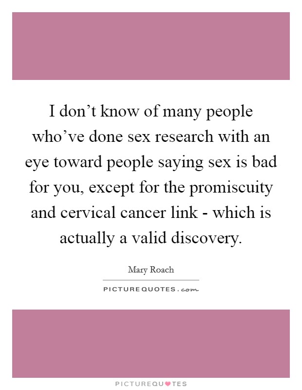 I don't know of many people who've done sex research with an eye toward people saying sex is bad for you, except for the promiscuity and cervical cancer link - which is actually a valid discovery. Picture Quote #1