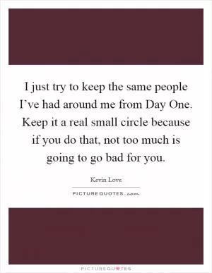 I just try to keep the same people I’ve had around me from Day One. Keep it a real small circle because if you do that, not too much is going to go bad for you Picture Quote #1