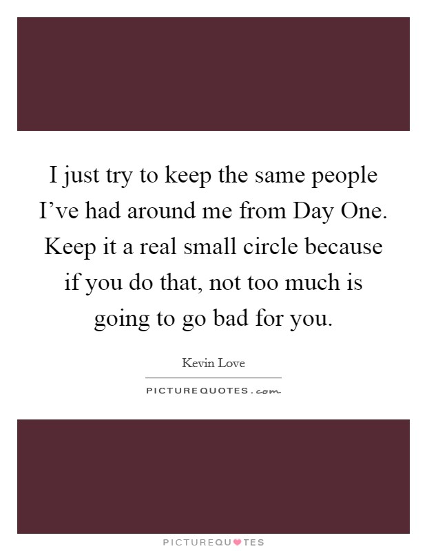 I just try to keep the same people I've had around me from Day One. Keep it a real small circle because if you do that, not too much is going to go bad for you. Picture Quote #1