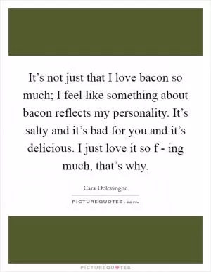 It’s not just that I love bacon so much; I feel like something about bacon reflects my personality. It’s salty and it’s bad for you and it’s delicious. I just love it so f - ing much, that’s why Picture Quote #1