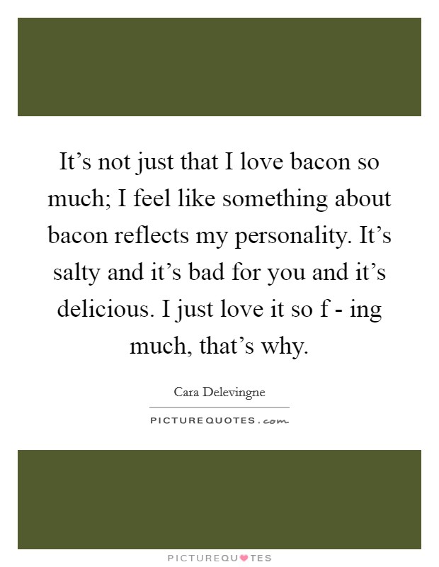 It's not just that I love bacon so much; I feel like something about bacon reflects my personality. It's salty and it's bad for you and it's delicious. I just love it so f - ing much, that's why. Picture Quote #1