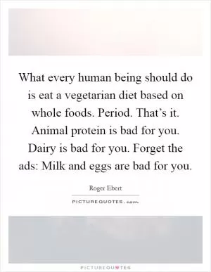 What every human being should do is eat a vegetarian diet based on whole foods. Period. That’s it. Animal protein is bad for you. Dairy is bad for you. Forget the ads: Milk and eggs are bad for you Picture Quote #1