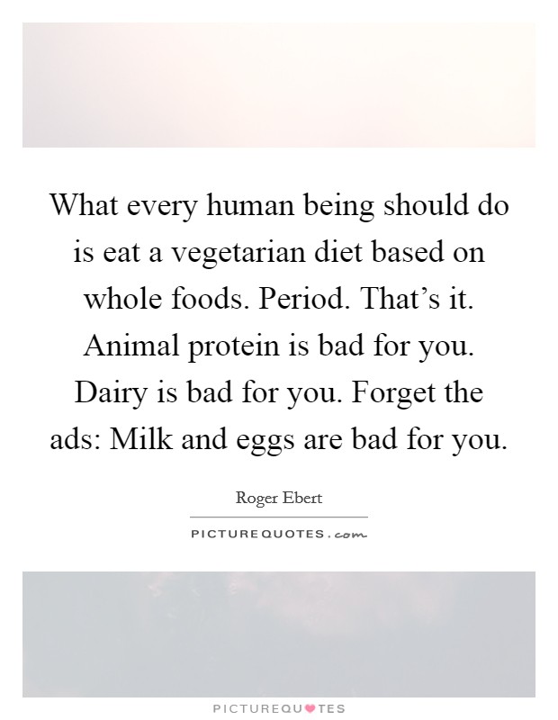 What every human being should do is eat a vegetarian diet based on whole foods. Period. That's it. Animal protein is bad for you. Dairy is bad for you. Forget the ads: Milk and eggs are bad for you. Picture Quote #1