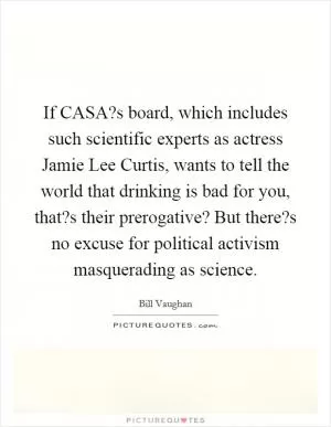 If CASA?s board, which includes such scientific experts as actress Jamie Lee Curtis, wants to tell the world that drinking is bad for you, that?s their prerogative? But there?s no excuse for political activism masquerading as science Picture Quote #1
