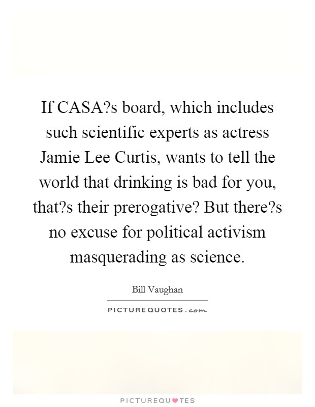 If CASA?s board, which includes such scientific experts as actress Jamie Lee Curtis, wants to tell the world that drinking is bad for you, that?s their prerogative? But there?s no excuse for political activism masquerading as science. Picture Quote #1