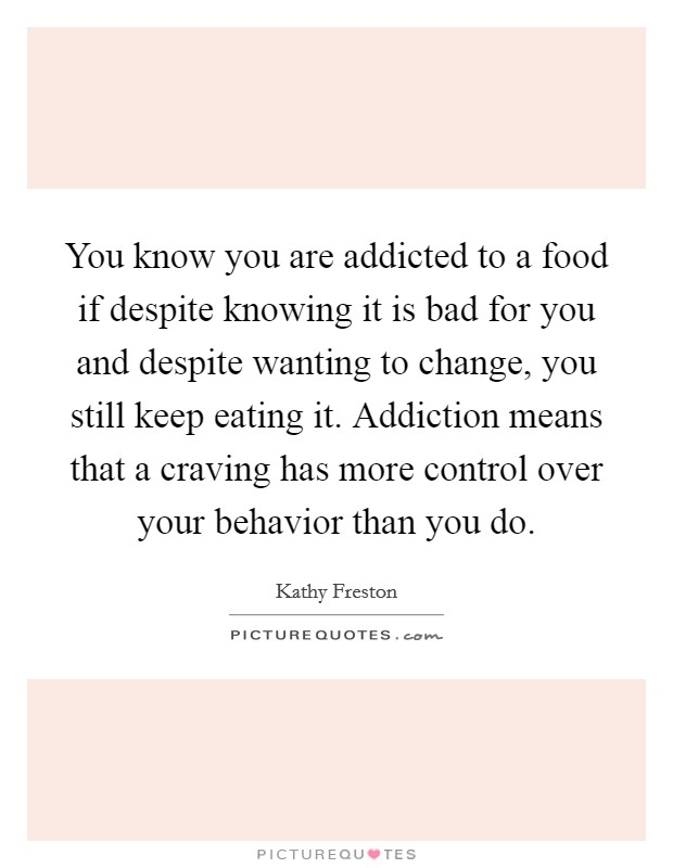 You know you are addicted to a food if despite knowing it is bad for you and despite wanting to change, you still keep eating it. Addiction means that a craving has more control over your behavior than you do. Picture Quote #1