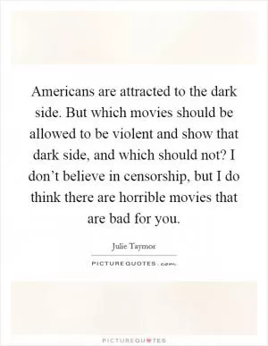 Americans are attracted to the dark side. But which movies should be allowed to be violent and show that dark side, and which should not? I don’t believe in censorship, but I do think there are horrible movies that are bad for you Picture Quote #1