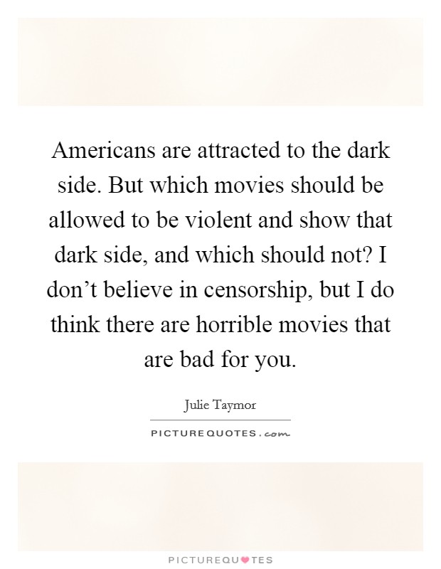Americans are attracted to the dark side. But which movies should be allowed to be violent and show that dark side, and which should not? I don't believe in censorship, but I do think there are horrible movies that are bad for you. Picture Quote #1
