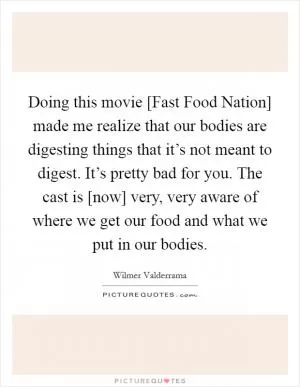 Doing this movie [Fast Food Nation] made me realize that our bodies are digesting things that it’s not meant to digest. It’s pretty bad for you. The cast is [now] very, very aware of where we get our food and what we put in our bodies Picture Quote #1