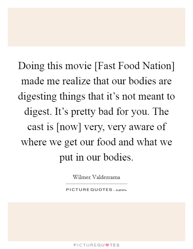 Doing this movie [Fast Food Nation] made me realize that our bodies are digesting things that it's not meant to digest. It's pretty bad for you. The cast is [now] very, very aware of where we get our food and what we put in our bodies. Picture Quote #1