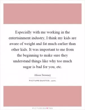 Especially with me working in the entertainment industry, I think my kids are aware of weight and fat much earlier than other kids. It was important to me from the beginning to make sure they understand things like why too much sugar is bad for you, etc Picture Quote #1
