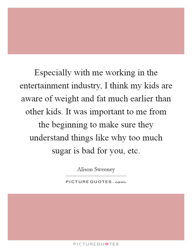 Especially with me working in the entertainment industry, I think my kids are aware of weight and fat much earlier than other kids. It was important to me from the beginning to make sure they understand things like why too much sugar is bad for you, etc. Picture Quote #1