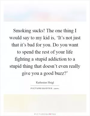 Smoking sucks! The one thing I would say to my kid is, ‘It’s not just that it’s bad for you. Do you want to spend the rest of your life fighting a stupid addiction to a stupid thing that doesn’t even really give you a good buzz?’ Picture Quote #1