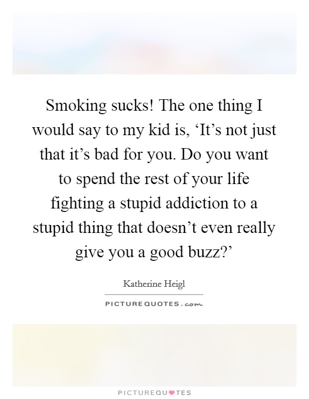 Smoking sucks! The one thing I would say to my kid is, ‘It's not just that it's bad for you. Do you want to spend the rest of your life fighting a stupid addiction to a stupid thing that doesn't even really give you a good buzz?' Picture Quote #1