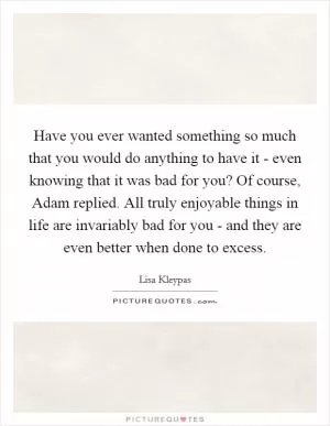 Have you ever wanted something so much that you would do anything to have it - even knowing that it was bad for you? Of course, Adam replied. All truly enjoyable things in life are invariably bad for you - and they are even better when done to excess Picture Quote #1