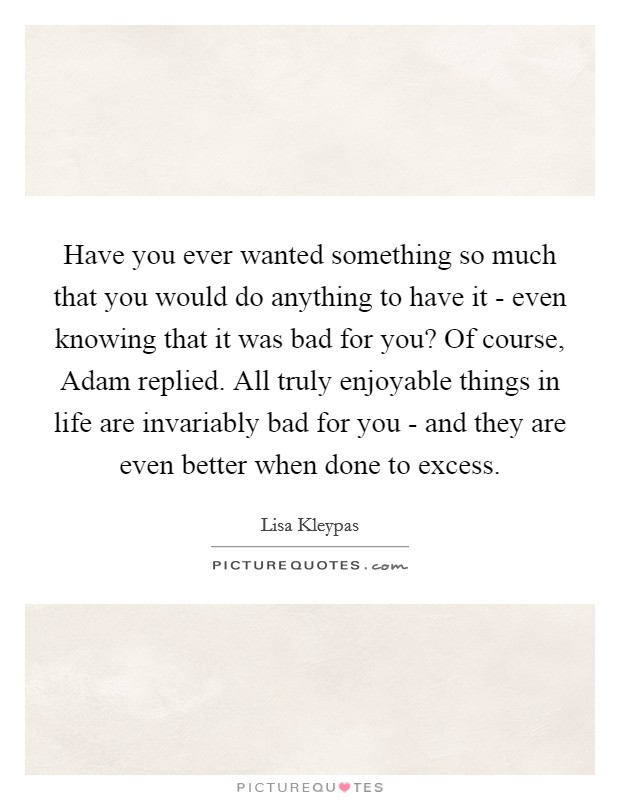Have you ever wanted something so much that you would do anything to have it - even knowing that it was bad for you? Of course, Adam replied. All truly enjoyable things in life are invariably bad for you - and they are even better when done to excess. Picture Quote #1
