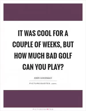It was cool for a couple of weeks, but how much bad golf can you play? Picture Quote #1