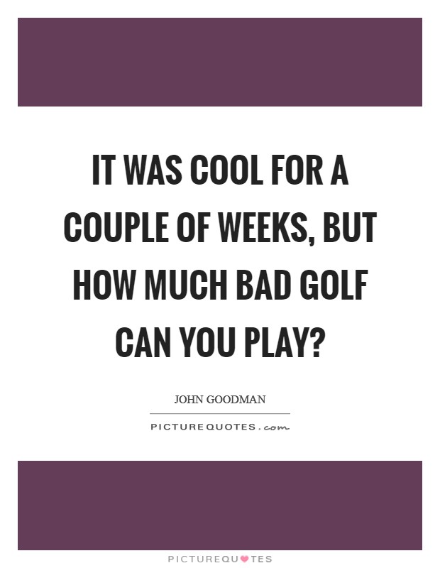 It was cool for a couple of weeks, but how much bad golf can you play? Picture Quote #1