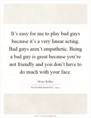 It’s easy for me to play bad guys because it’s a very linear acting. Bad guys aren’t empathetic. Being a bad guy is great because you’re not friendly and you don’t have to do much with your face Picture Quote #1