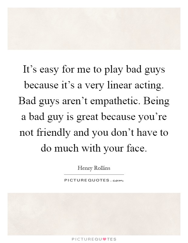 It's easy for me to play bad guys because it's a very linear acting. Bad guys aren't empathetic. Being a bad guy is great because you're not friendly and you don't have to do much with your face. Picture Quote #1