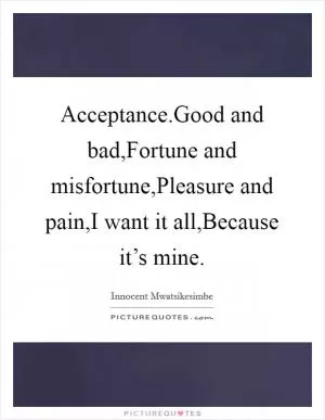 Acceptance.Good and bad,Fortune and misfortune,Pleasure and pain,I want it all,Because it’s mine Picture Quote #1