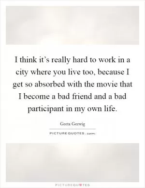 I think it’s really hard to work in a city where you live too, because I get so absorbed with the movie that I become a bad friend and a bad participant in my own life Picture Quote #1