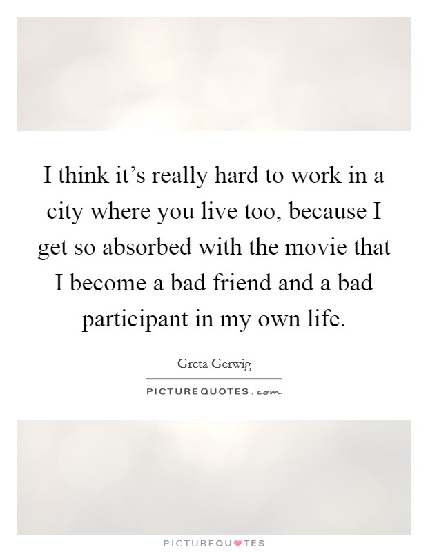 I think it's really hard to work in a city where you live too, because I get so absorbed with the movie that I become a bad friend and a bad participant in my own life. Picture Quote #1