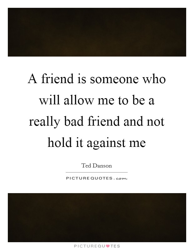 A friend is someone who will allow me to be a really bad friend and not hold it against me Picture Quote #1