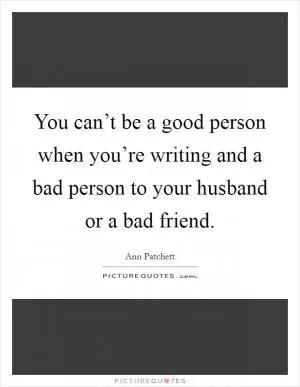 You can’t be a good person when you’re writing and a bad person to your husband or a bad friend Picture Quote #1
