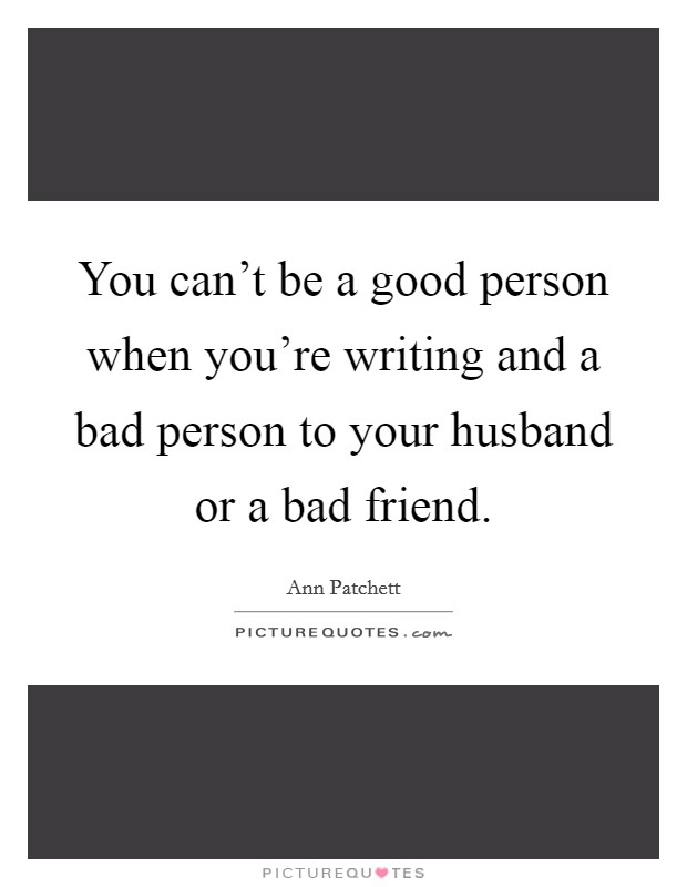 You can't be a good person when you're writing and a bad person to your husband or a bad friend. Picture Quote #1