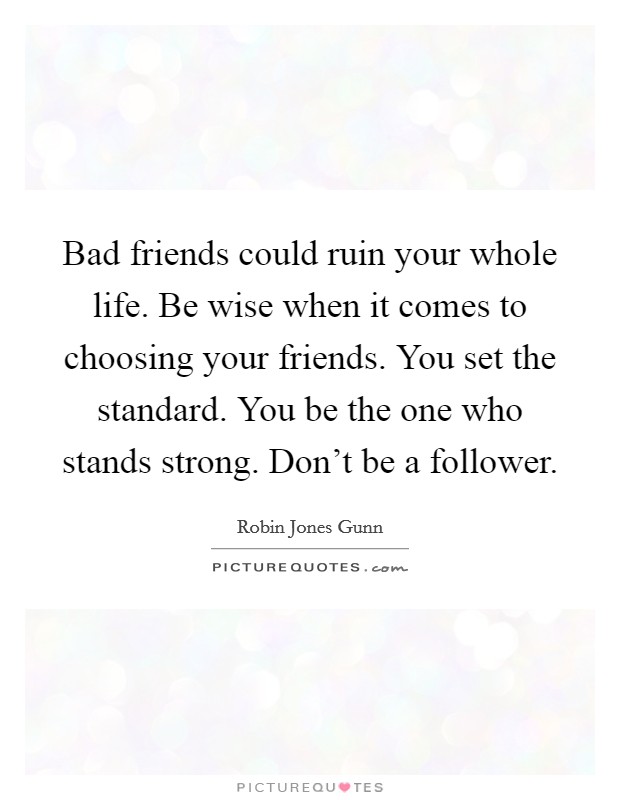Bad friends could ruin your whole life. Be wise when it comes to choosing your friends. You set the standard. You be the one who stands strong. Don't be a follower. Picture Quote #1