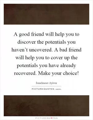 A good friend will help you to discover the potentials you haven’t uncovered. A bad friend will help you to cover up the potentials you have already recovered. Make your choice! Picture Quote #1