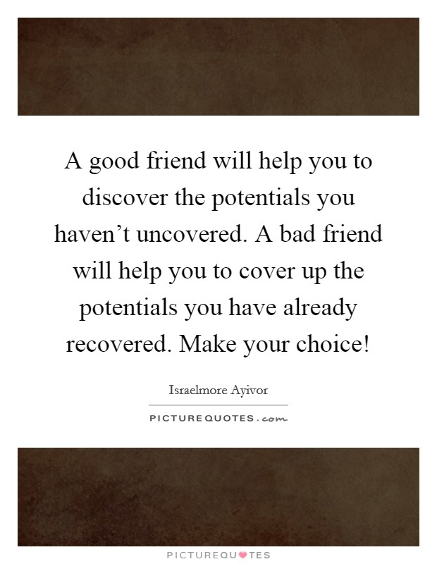 A good friend will help you to discover the potentials you haven't uncovered. A bad friend will help you to cover up the potentials you have already recovered. Make your choice! Picture Quote #1
