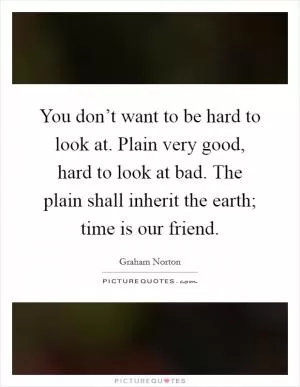 You don’t want to be hard to look at. Plain very good, hard to look at bad. The plain shall inherit the earth; time is our friend Picture Quote #1