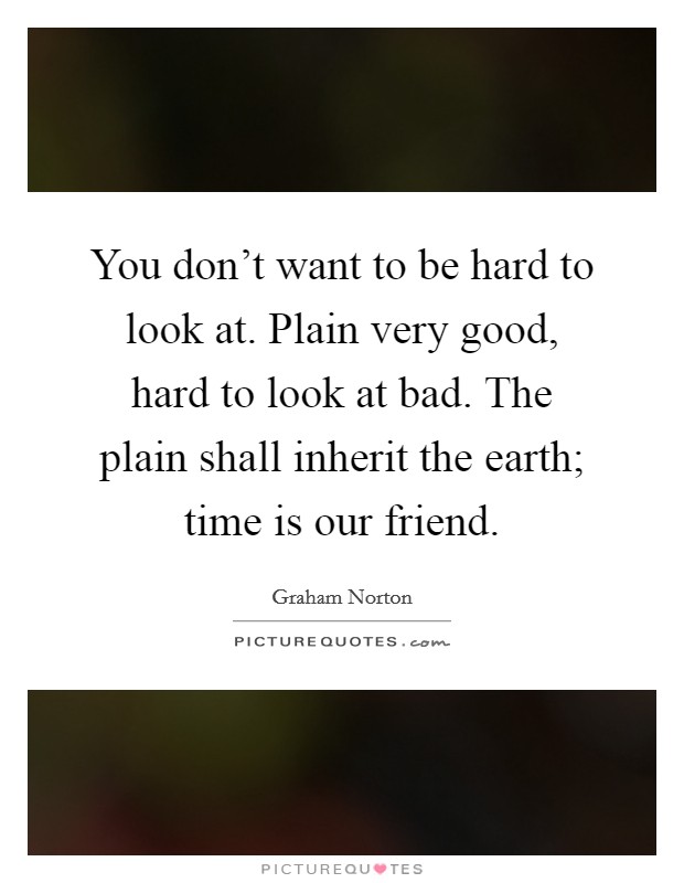 You don't want to be hard to look at. Plain very good, hard to look at bad. The plain shall inherit the earth; time is our friend. Picture Quote #1
