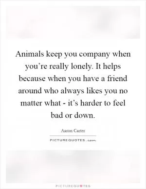 Animals keep you company when you’re really lonely. It helps because when you have a friend around who always likes you no matter what - it’s harder to feel bad or down Picture Quote #1