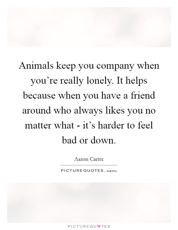 Animals keep you company when you're really lonely. It helps because when you have a friend around who always likes you no matter what - it's harder to feel bad or down. Picture Quote #1