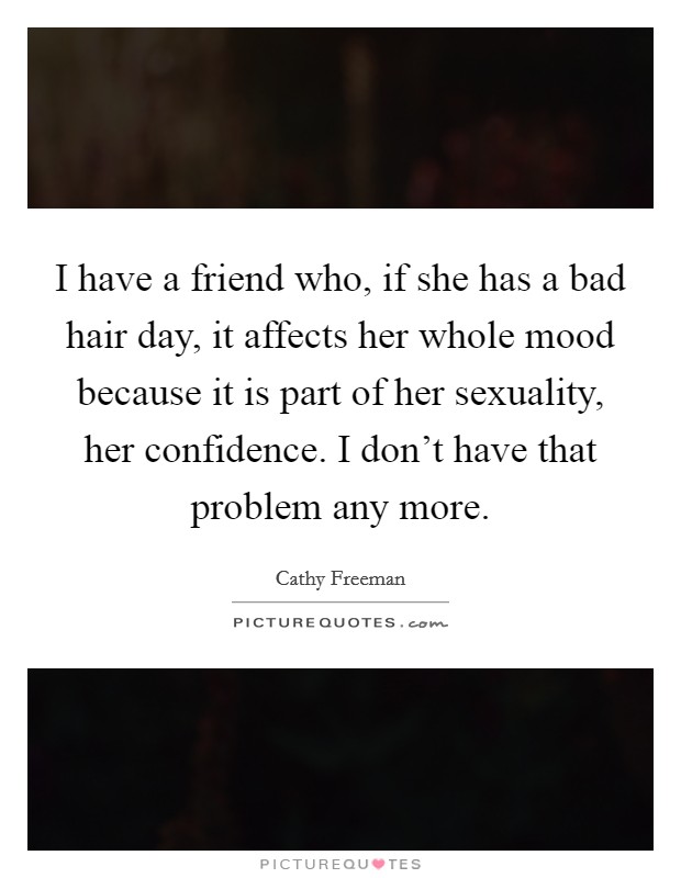 I have a friend who, if she has a bad hair day, it affects her whole mood because it is part of her sexuality, her confidence. I don't have that problem any more. Picture Quote #1