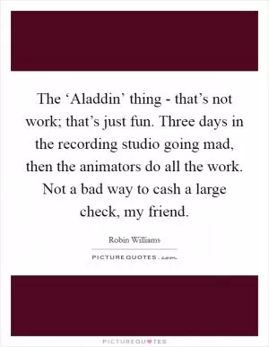 The ‘Aladdin’ thing - that’s not work; that’s just fun. Three days in the recording studio going mad, then the animators do all the work. Not a bad way to cash a large check, my friend Picture Quote #1